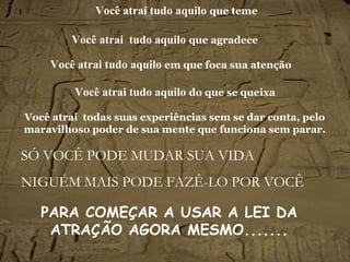 Você atrai tudo aquilo   que teme SÓ VOCÊ PODE MUDAR SUA VIDA NIGUÉM MAIS PODE FAZÊ-LO POR VOCÊ Você atrai   tudo aquilo   que agradece Você atrai   tudo aquilo   em que foca sua atenção Você atrai   tudo aquilo   do que se queixa Você atrai  todas suas experiências sem se dar conta, pelo maravilhoso poder de sua mente que funciona sem parar. PARA COMEÇAR A USAR A LEI DA ATRAÇÃO AGORA MESMO.......   