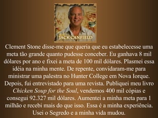 Clement Stone disse-me que queria que eu estabelecesse uma meta tão grande quanto pudesse conceber. Eu ganhava 8 mil dólares por ano e fixei a meta de 100 mil dólares. Plasmei essa idéia na minha mente. De repente, convidaram-me para ministrar uma palestra no Hunter College em Nova Iorque. Depois, fui entrevistado para uma revista. Publiquei meu livro  Chicken Soup for the Soul , vendemos 400 mil cópias e consegui 92.327 mil dólares. Aumentei a minha meta para 1 milhão e recebi mais do que isso. Essa é a minha experiência. Usei o Segredo e a minha vida mudou. 