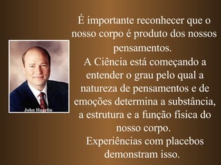 É importante reconhecer que o nosso corpo é produto dos nossos pensamentos.   A Ciência está começando a entender o grau pelo qual a natureza de pensamentos e de emoções determina a substância, a estrutura e a função física do nosso corpo.  Experiências com placebos demonstram isso.  John Hagelin 