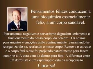 Pensamentos felizes conduzem a uma bioquímica essencialmente feliz, a um corpo saudável. Pensamentos negativos e nervosismo degradam seriamente o funcionamento do nosso corpo, do cérebro.  Os nossos pensamentos e emoções estão continuamente rearranjando-se, reorganizando-se, recriando o nosso corpo. Remova o estresse e o corpo fará o que foi projetado naturalmente para fazer: curar-se-á. A cura vem de dentro para fora.   A diferença entre um derrotista e um esperançoso está na recuperação. Cure-se! John Hagelin 
