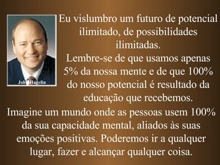 John Hagelin Eu vislumbro um futuro de potencial ilimitado, de possibilidades ilimitadas. Lembre-se de que usamos apenas 5% da nossa mente e de que 100% do nosso potencial é resultado da educação que recebemos. Imagine um mundo onde as pessoas usem 100% da sua capacidade mental, aliados às suas emoções positivas. Poderemos ir a qualquer lugar, fazer e alcançar qualquer coisa. 