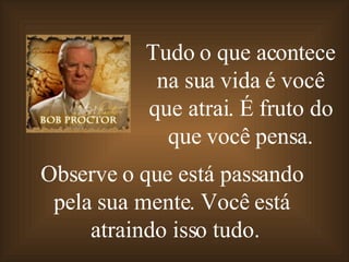 Tudo o que acontece na sua vida é   você que atrai .  É fruto do que você pensa . Observe o que está passando  pela sua mente. Você está  atraindo isso tudo. 