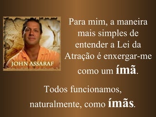 Para mim, a maneira mais simples de entender a Lei da Atração é enxergar-me como um  ímã . Todos funcionamos, naturalmente, como  ímãs . 