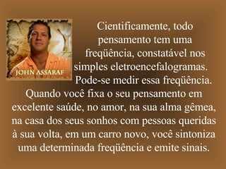 Cientificamente, todo pensamento tem uma freqüência, constatável nos simples eletroencefalogramas.  Pode-se medir essa freqüência.  Quando você fixa o seu pensamento em excelente saúde,   no amor, na sua alma gêmea, na casa dos seus sonhos com pessoas queridas à sua volta,   em um carro novo,   você sintoniza uma determinada freqüência e emite sinais. 