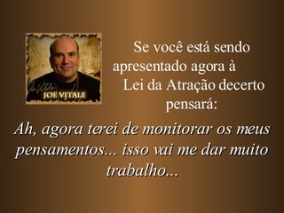 Se você está sendo apresentado agora à  Lei da Atração decerto pensará: Ah, agora terei de monitorar os meus pensamentos... isso vai me dar muito trabalho... 