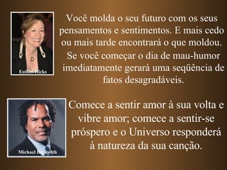 Você molda o seu futuro com os seus pensamentos e sentimentos. E mais cedo ou mais tarde encontrará o que moldou. Se você começar o dia de mau-humor imediatamente gerará uma seqüência de fatos desagradáveis. Comece a sentir amor à sua volta e vibre amor; comece a sentir-se próspero e o Universo responderá à natureza da sua canção. Esther Hicks Michael Beckwith 