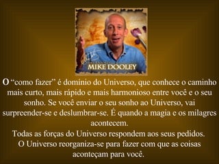 O  “como fazer” é domínio do Universo, que conhece o caminho mais curto, mais rápido e mais harmonioso entre você e o seu sonho. Se você enviar o seu sonho ao Universo, vai surpreender-se e deslumbrar-se. É quando a magia e os milagres acontecem. Todas as forças do Universo respondem aos seus pedidos.  O Universo reorganiza-se para fazer com que as coisas aconteçam para você.  