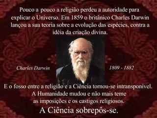 E o fosso entre a religião e a Ciência tornou-se intransponível.  A Humanidade mudou e não mais teme as imposições e os castigos religiosos. A Ciência sobrepôs-se. Pouco a   pouco a religião perdeu a autoridade para  explicar o Universo. Em 1859 o britânico Charles Darwin lançou a sua teoria sobre a evolução das espécies, contra a idéia da criação divina. 1809 - 1882 Charles Darwin 