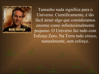 Tamanho nada significa para o Universo. Cientificamente, é tão fácil atrair algo que consideramos enorme como infinitesimalmente pequeno. O Universo faz tudo com Esforço Zero. Na Terra tudo cresce, naturalmente, sem esforço. 