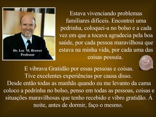 E vibrava Gratidão por essas pessoas e coisas. Tive excelentes experiências por causa disso.   Desde então todas as manhãs quando eu me levanto da cama coloco a pedrinha no bolso, penso em todas as pessoas, coisas e situações maravilhosas que tenho recebido e vibro gratidão. À noite, antes de dormir, faço o mesmo.  Dr. Lee  M. Brower Professor Estava vivenciando problemas familiares difíceis. Encontrei uma pedrinha, coloquei-a no bolso e a cada vez em que a tocava agradecia pela boa saúde, por cada pessoa maravilhosa que estava na minha vida, por cada uma das coisas possuía.   