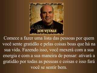 Comece a fazer uma lista das pessoas por quem você sente gratidão e pelas coisas boas que há na sua vida. Fazendo isso, você mexerá com a sua energia e com a sua maneira de pensar: ativará a gratidão por todas as pessoas e coisas e isso fará você se sentir bem. 