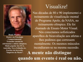 Nas décadas de 80 e 90 implementei o treinamento de visualização mental  do Programa Apolo, da NASA, no treinamento olímpico. Ele foi chamado de Ensaio Motor Visual.  Nós conectamos sofisticados aparelhos de bioavaliação aos atletas e lhes pedimos que corressem mentalmente. Os mesmos músculos incendiaram-se na mesma sucessão.  Denis Waitley Doutor em Psicologia Comportamental. Treinador mental de astronautas e atletas olímpicos. Muito popular dos EUA, Austrália, Nova Zelândia etc. Escritor do  best-seller “ Impérios da Mente”. Visualize! A mente não distingue  quando um evento é real ou não. 