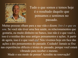Muitas pessoas olham para a sua vida e dizem:  Isto é o que eu sou . Se você não tiver uma boa saúde, os relacionamentos que gostaria, ou muito dinheiro no banco, isso não é o que você é, isso é o resíduo dos seus antigos pensamentos e ações. A partir de agora, isso é o que você  era !   Nós vivemos hoje em face das ações e dos pensamentos do passado. Cuidado! Jamais se fixe nas experiências difíceis e tristes do passado, porque você estará vibrando para receber o mesmo. Mude o seu modo de pensar! Acredite na renovação! Tudo o que somos e temos hoje é o resultado daquilo que pensamos e sentimos no passado. 