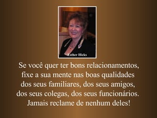 Se você quer ter bons relacionamentos, fixe a sua mente nas boas qualidades  dos seus familiares, dos seus amigos,  dos seus colegas, dos seus funcionários.  Jamais reclame de nenhum deles! Esther Hicks 