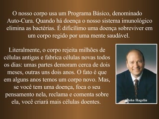 O nosso corpo usa um Programa Básico, denominado  Auto-Cura. Quando há doença o nosso sistema imunológico elimina as bactérias. É dificílimo uma doença sobreviver em um corpo regido por uma mente saudável.  Literalmente, o corpo rejeita milhões de células antigas e fabrica células novas todos os dias: umas partes demoram cerca de dois meses, outras uns dois anos. O fato é que em alguns anos temos um corpo novo. Mas, se você tem uma doença, foca o seu pensamento nela, reclama e comenta sobre ela, você criará mais células doentes.  John Hagelin 