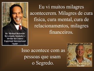 Eu vi muitos milagres acontecerem. Milagres de cura física, cura mental, cura de relacionamentos, milagres financeiros. Dr. Michael Beckwith Reverendo, fundador e diretor do Centro Espiritual Internacional Agape Isso acontece com as pessoas que usam  o Segredo. Escritor 