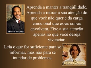 Aprenda a manter a tranqüilidade. Aprenda   a retirar a sua atenção do que você não quer e da carga emocional que essas coisas envolvem. Fixe a sua atenção apenas no que você deseja vivenciar. Leia o que for suficiente para se informar, mas não para se inundar de problemas. Michael Beckwith 