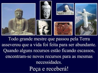 Todo grande mestre que passou pela Terra asseverou que a vida foi feita para ser abundante. Quando alguns recursos estão ficando escassos, encontram-se novos recursos para as mesmas necessidades. Peça e receberá! 