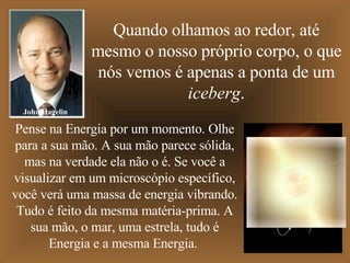 Quando olhamos ao redor, até mesmo o nosso próprio corpo, o que nós vemos é apenas a ponta de um  iceberg . Pense na Energia por um momento. Olhe para a sua mão. A sua mão parece sólida, mas na verdade ela não o é. Se você a visualizar em um microscópio específico, você verá uma massa de energia vibrando. Tudo é feito da mesma matéria-prima. A sua mão, o mar, uma estrela, tudo é Energia e a mesma Energia.  John Hagelin 