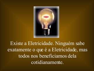Existe a Eletricidade. Ninguém sabe exatamente o que é a Eletricidade, mas todos nos beneficiamos dela cotidianamente. 
