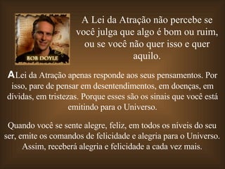 A Lei da Atração não percebe se você julga que algo é bom ou ruim, ou se você não quer isso e quer aquilo. A  Lei da Atração apenas responde aos seus pensamentos. Por isso, pare de pensar em desentendimentos, em doenças, em dívidas, em tristezas. Porque esses são os sinais que você está emitindo para o Universo. Quando você se sente alegre, feliz, em todos os níveis do seu ser, emite os comandos de felicidade e alegria para o Universo. Assim, receberá alegria e felicidade a cada vez mais. 
