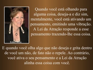 Esther Hicks Quando você está olhando para alguma coisa, deseja-a e diz sim, mentalmente, você está ativando um pensamento, emitindo uma vibração. A Lei da Atração responde a esse pensamento trazendo-lhe essa coisa. E quando você olha algo que não deseja e grita dentro de você um não, de fato não o repele. Ao contrário, você ativa o seu pensamento e a Lei da Atração alinha essa coisa com você. 