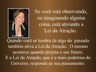 Quando você se lembra de algo do  passado também ativa a Lei da Atração.  O mesmo acontece quando projeta o seu futuro. E a Lei da Atração, que é a mais poderosa do Universo, responde ao seu pensamento. Se você está observando, ou imaginando alguma coisa, está ativando a Lei da Atração.   Esther Hicks 