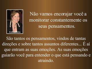 Não vamos encorajar você a monitorar constantemente os seus pensamentos.  São tantos os pensamentos, vindos de tantas direções e sobre tantos assuntos diferentes... É aí que entram as suas emoções. As suas emoções guiarão você para entender o que está pensando e atraindo. Esther Hicks 