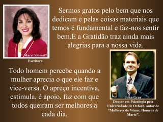 Sermos gratos pelo bem que nos dedicam e pelas coisas materiais que temos é fundamental e faz-nos sentir bem.E a Gratidão traz ainda mais alegrias para a nossa vida. Marci Shimoff John Gray Doutor em Psicologia pela Universidade de Oxford, autor de “Mulheres de Vênus, Homens de Marte”. Todo homem percebe quando a mulher aprecia o que ele faz e vice-versa. O apreço incentiva, estimula, é apoio, faz com que todos queiram ser melhores a cada dia. Escritora 