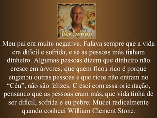 Meu pai era muito negativo. Falava sempre que a vida era difícil e sofrida, e só as pessoas más tinham dinheiro. Algumas pessoas dizem que dinheiro não cresce em árvores, que quem ficou rico é porque enganou outras pessoas e   que ricos não entram no “Céu”, não são felizes. Cresci com essa orientação, pensando que as pessoas eram más, que vida tinha de ser difícil, sofrida e eu pobre. Mudei radicalmente quando conheci William Clement Stone. 
