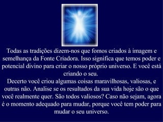 Todas as tradições dizem-nos que fomos criados à imagem e semelhança da Fonte Criadora. Isso significa que temos poder e potencial divino para criar o nosso próprio universo. E você está criando o seu.  Decerto você criou algumas coisas maravilhosas, valiosas, e outras não. Analise se os resultados da sua vida hoje são o que você realmente quer. São todos valiosos? Caso não sejam, agora é o momento adequado para mudar, porque você tem poder para mudar o seu universo. 
