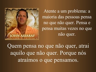 Atente a um problema: a maioria das pessoas pensa no que não quer. Pensa e pensa muitas vezes no que não quer. Quem pensa no que não quer, atrai aquilo que não quer. Porque nós atraímos o que pensamos. 