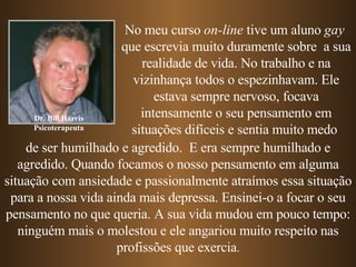 Dr. Bill Harris Psicoterapeuta No meu curso  on-line  tive um aluno  gay   que escrevia muito duramente sobre  a sua realidade de vida. No trabalho e na vizinhança todos o espezinhavam. Ele estava sempre nervoso, focava intensamente o seu pensamento em   situações difíceis   e sentia muito medo   de ser humilhado e agredido.  E era sempre   humilhado e agredido.   Quando focamos o nosso pensamento em alguma situação com ansiedade e passionalmente atraímos essa situação para a nossa vida ainda mais depressa. Ensinei-o a focar o seu pensamento no que queria. A sua vida mudou em pouco tempo: ninguém mais o molestou e ele angariou muito respeito nas profissões que exercia . 