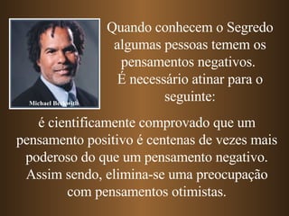Quando conhecem o Segredo algumas pessoas temem os pensamentos negativos.  É necessário atinar para o seguinte: é cientificamente comprovado que um pensamento positivo é centenas de vezes mais poderoso do que um pensamento negativo. Assim sendo, elimina-se uma preocupação com pensamentos otimistas. Michael Beckwith 