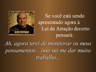 Se você está sendo apresentado agora à  Lei da Atração decerto pensará: Ah, agora terei de monitorar os meus pensamentos... isso vai me dar muito trabalho... 