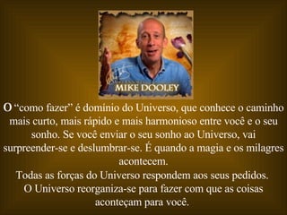 O  “como fazer” é domínio do Universo, que conhece o caminho mais curto, mais rápido e mais harmonioso entre você e o seu sonho. Se você enviar o seu sonho ao Universo, vai surpreender-se e deslumbrar-se. É quando a magia e os milagres acontecem. Todas as forças do Universo respondem aos seus pedidos.  O Universo reorganiza-se para fazer com que as coisas aconteçam para você.  