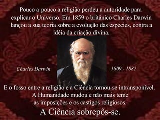 E o fosso entre a religião e a Ciência tornou-se intransponível.  A Humanidade mudou e não mais teme as imposições e os castigos religiosos. A Ciência sobrepôs-se. Pouco a   pouco a religião perdeu a autoridade para  explicar o Universo. Em 1859 o britânico Charles Darwin lançou a sua teoria sobre a evolução das espécies, contra a idéia da criação divina. 1809 - 1882 Charles Darwin 