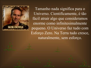 Tamanho nada significa para o Universo. Cientificamente, é tão fácil atrair algo que consideramos enorme como infinitesimalmente pequeno. O Universo faz tudo com Esforço Zero. Na Terra tudo cresce, naturalmente, sem esforço. 