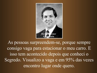 As pessoas surpreendem-se, porque sempre consigo vaga para estacionar o meu carro. E isso tem acontecido depois que conheci o Segredo. Visualizo a vaga e em 95% das vezes encontro lugar onde quero. David Schirmer Empresário 