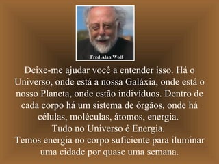 Deixe-me ajudar você a entender isso. Há o Universo, onde está a nossa Galáxia, onde está o nosso Planeta, onde estão indivíduos. Dentro de cada corpo há um sistema de órgãos, onde há células, moléculas, átomos, energia.  Tudo no Universo é Energia.  Temos energia no corpo suficiente para iluminar uma cidade por quase uma semana. Fred Alan Wolf 