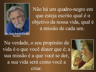 Não há um quadro-negro em que esteja escrito qual é o objetivo da nossa vida, qual é a missão de cada um.  Na verdade, o seu propósito de vida é o que você disser que é; a sua missão é a que você se der, a sua vida será como você a criar. Dr. Neale Donald Walsh Escritor 