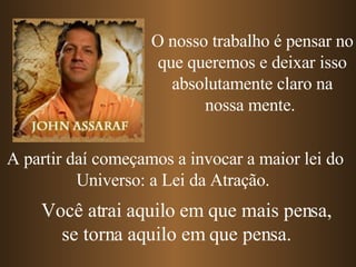 A partir daí começamos a invocar a maior lei do Universo: a Lei da Atração.  O nosso trabalho é pensar no que queremos e deixar isso absolutamente claro na nossa mente.  Você atrai aquilo em que mais pensa, se torna aquilo em que pensa. 