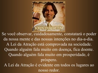 Se você observar, cuidadosamente, constatará o poder da nossa mente e das nossas intenções no dia-a-dia.  A Lei da Atração está comprovada na sociedade. Quando alguém fala muito em doença, fica doente. Quando alguém fala muito em prosperidade, é próspero. A Lei da Atração é evidente em todos os lugares ao nosso redor. Doutor em Psicologia 