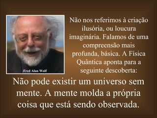 Não pode existir um universo sem mente. A mente molda a própria coisa que está sendo observada. Não nos referimos à criação ilusória, ou loucura imaginária. Falamos de uma compreensão mais profunda, básica. A Física Quântica aponta para a seguinte descoberta: Fred Alan Wolf 
