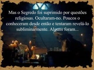 Mas o Segredo foi suprimido por questões religiosas. Ocultaram-no. Poucos o conheceram desde então e tentaram revelá-lo subliminarmente. Alguns foram... 