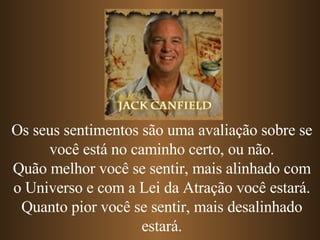 Os seus sentimentos são uma avaliação sobre se você está no caminho certo, ou não. Quão melhor você se sentir, mais alinhado com o Universo e com a Lei da Atração você estará. Quanto pior você se sentir, mais desalinhado estará. 