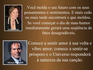 Você molda o seu futuro com os seus pensamentos e sentimentos. E mais cedo ou mais tarde encontrará o que moldou. Se você começar o dia de mau-humor imediatamente gerará uma seqüência de fatos desagradáveis. Comece a sentir amor à sua volta e vibre amor; comece a sentir-se próspero e o Universo responderá à natureza da sua canção. Esther Hicks Michael Beckwith 