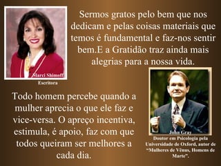 Sermos gratos pelo bem que nos dedicam e pelas coisas materiais que temos é fundamental e faz-nos sentir bem.E a Gratidão traz ainda mais alegrias para a nossa vida. Marci Shimoff John Gray Doutor em Psicologia pela Universidade de Oxford, autor de “Mulheres de Vênus, Homens de Marte”. Todo homem percebe quando a mulher aprecia o que ele faz e vice-versa. O apreço incentiva, estimula, é apoio, faz com que todos queiram ser melhores a cada dia. Escritora 