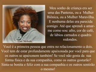 Meu sonho de criança era ser uma das Panteras, ou a  Mulher Biônica, ou a Mulher Maravilha. E nenhuma delas era parecida comigo. Até que aprendi a amar-me como sou: afro, cor de café, de lábios carnudos e quadris redondos.  Você é a primeira pessoa que entra no relacionamento a dois. Você tem de estar profundamente apaixonada por você para que os outros se apaixonem também! Se você não gosta da  sua forma física e da sua companhia, como os outros gostarão? Sinta-se bonita e feliz com a sua companhia e os outros sentirão o mesmo! Lisa Nichols, escritora. 