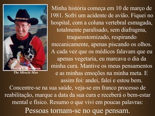 Concentre-se na sua saúde, veja-se em franco processo de reabilitação, marque a data da sua cura e receberá o bem-estar mental e físico. Resumo o que vivi em poucas palavras: Pessoas tornam-se no que pensam. Minha história começa em 10 de março de 1981. Sofri um acidente de avião. Fiquei no hospital, com a coluna vertebral esmagada, totalmente paralisado, sem diafragma, traqueostomizado, respirando mecanicamente, apenas piscando os olhos. A cada vez que os médicos falavam que eu apenas vegetaria, eu marcava o dia da minha cura. Mantive os meus pensamentos e as minhas emoções na minha meta. E assim foi: andei, falei e estou bem. Morris E. Goodman The Miracle Man 
